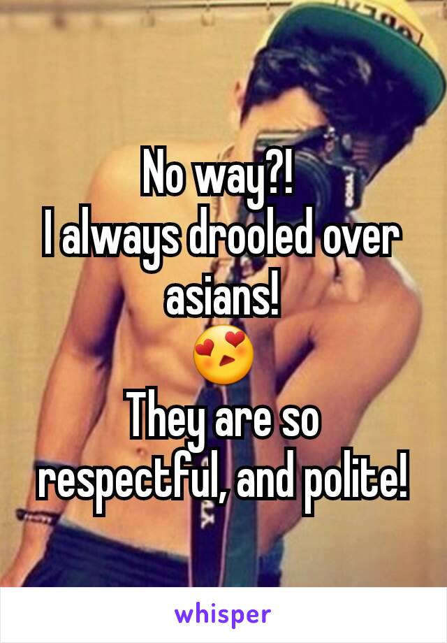 No way?! 
I always drooled over asians!
😍
They are so respectful, and polite!