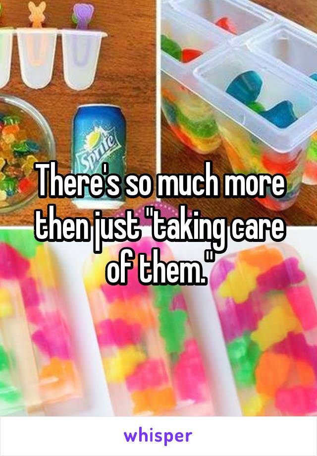 There's so much more then just "taking care of them."