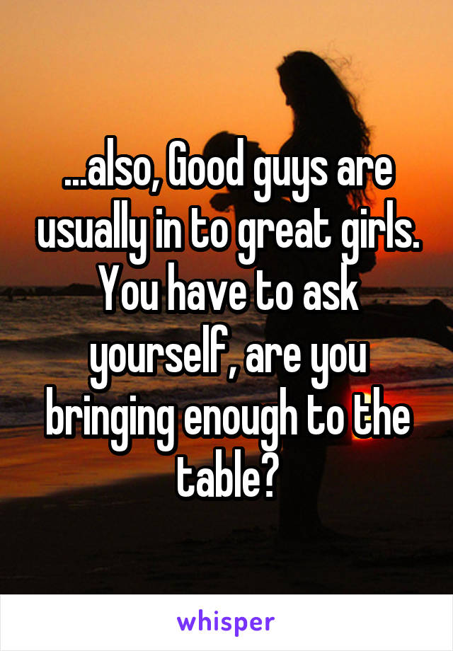 ...also, Good guys are usually in to great girls. You have to ask yourself, are you bringing enough to the table?