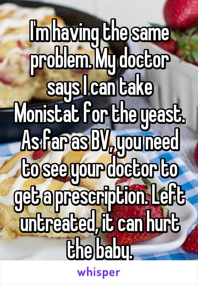 I'm having the same problem. My doctor says I can take Monistat for the yeast. As far as BV, you need to see your doctor to get a prescription. Left untreated, it can hurt the baby.