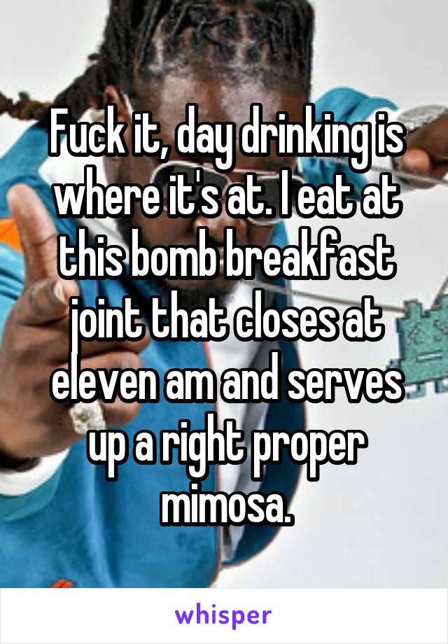 Fuck it, day drinking is where it's at. I eat at this bomb breakfast joint that closes at eleven am and serves up a right proper mimosa.