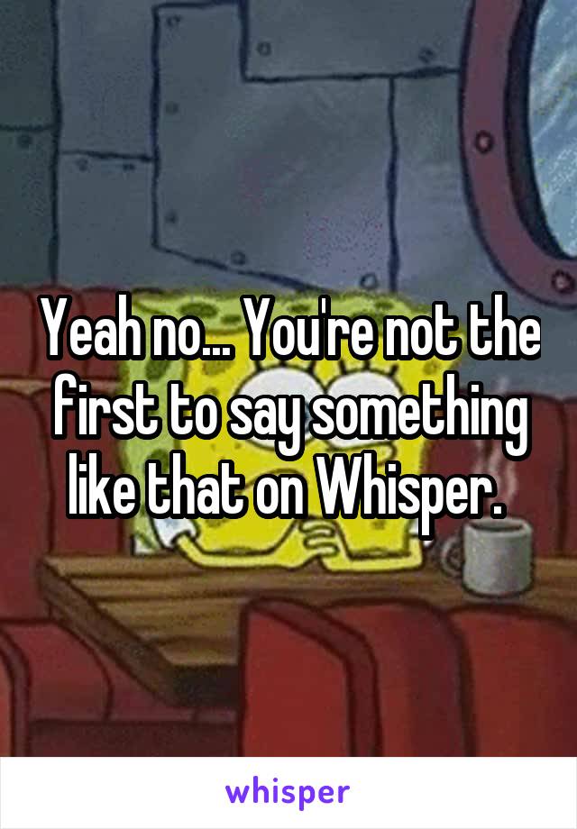 Yeah no... You're not the first to say something like that on Whisper. 