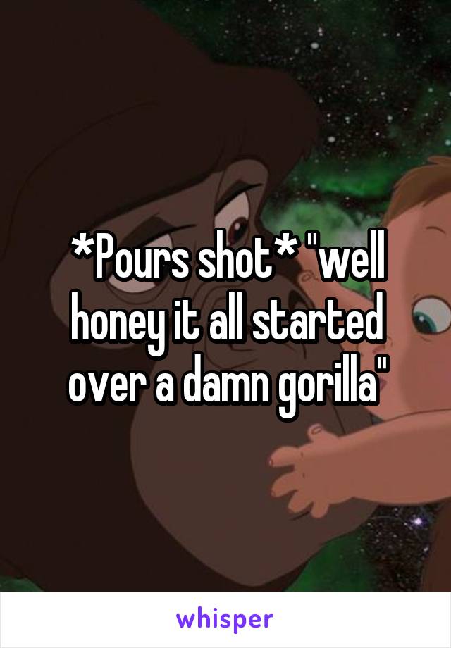 *Pours shot* "well honey it all started over a damn gorilla"