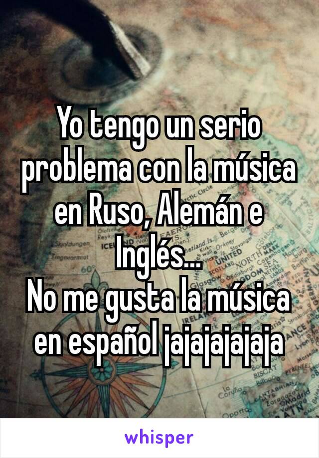 Yo tengo un serio problema con la música en Ruso, Alemán e Inglés...
No me gusta la música en español jajajajajaja