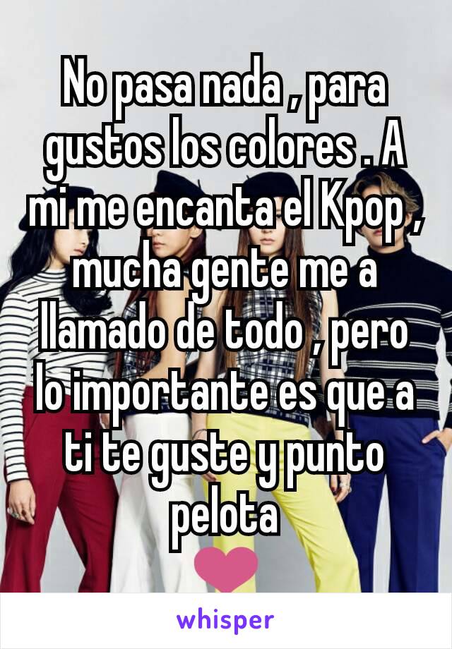 No pasa nada , para gustos los colores . A mi me encanta el Kpop , mucha gente me a llamado de todo , pero lo importante es que a ti te guste y punto pelota
❤