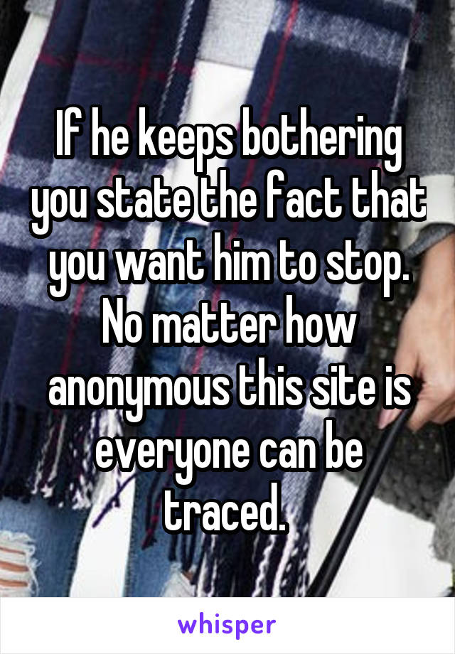 If he keeps bothering you state the fact that you want him to stop. No matter how anonymous this site is everyone can be traced. 