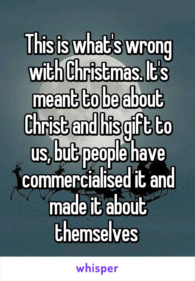 This is what's wrong with Christmas. It's meant to be about Christ and his gift to us, but people have commercialised it and made it about themselves 