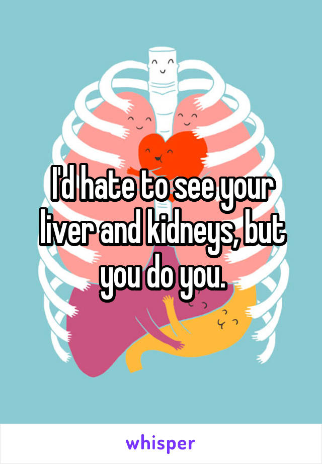 I'd hate to see your liver and kidneys, but you do you.