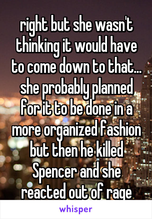 right but she wasn't thinking it would have to come down to that... she probably planned for it to be done in a more organized fashion but then he killed Spencer and she reacted out of rage