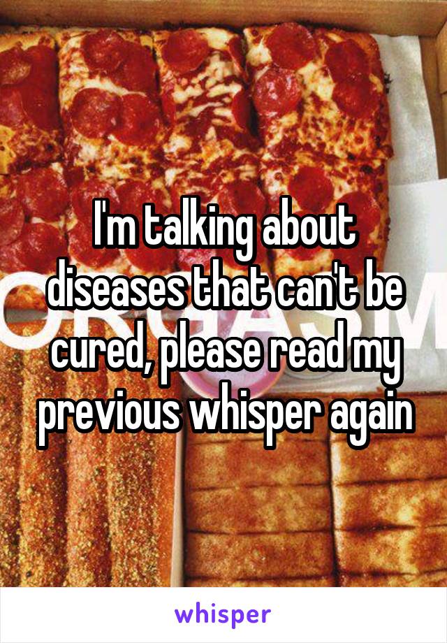 I'm talking about diseases that can't be cured, please read my previous whisper again