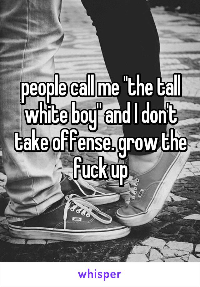 people call me "the tall white boy" and I don't take offense. grow the fuck up
