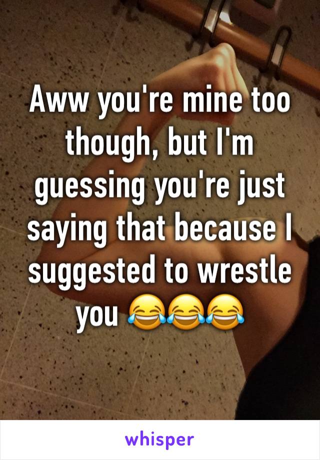 Aww you're mine too though, but I'm guessing you're just saying that because I suggested to wrestle you 😂😂😂
