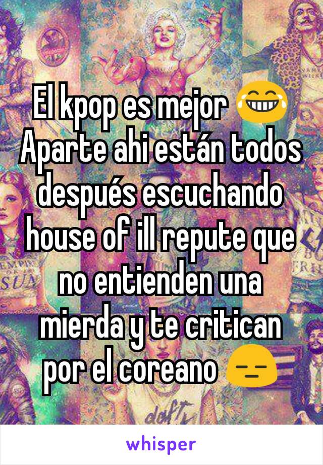 El kpop es mejor 😂 Aparte ahi están todos después escuchando house of ill repute que no entienden una mierda y te critican por el coreano 😑