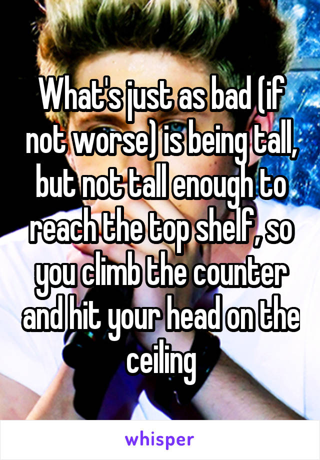 What's just as bad (if not worse) is being tall, but not tall enough to reach the top shelf, so you climb the counter and hit your head on the ceiling