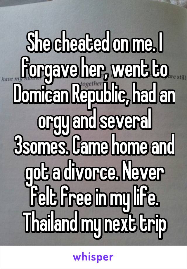 She cheated on me. I forgave her, went to Domican Republic, had an orgy and several 3somes. Came home and got a divorce. Never felt free in my life. Thailand my next trip