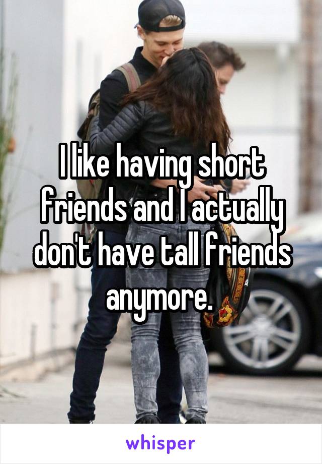 I like having short friends and I actually don't have tall friends anymore. 