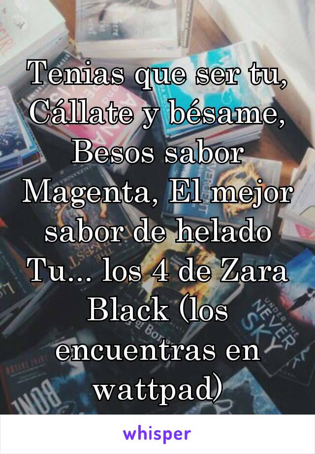 Tenias que ser tu, Cállate y bésame, Besos sabor Magenta, El mejor sabor de helado Tu... los 4 de Zara Black (los encuentras en wattpad)