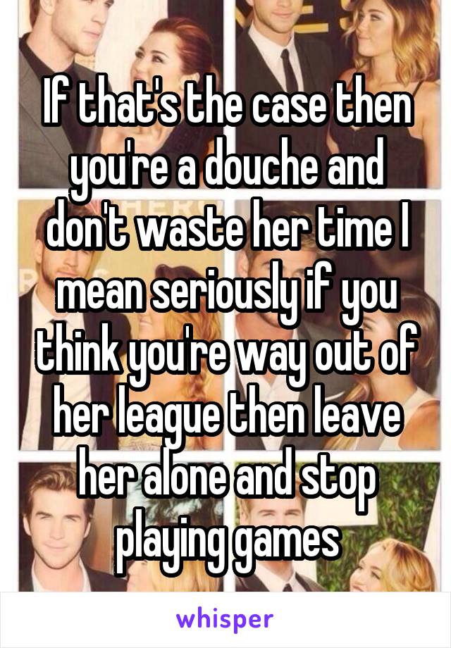 If that's the case then you're a douche and don't waste her time I mean seriously if you think you're way out of her league then leave her alone and stop playing games