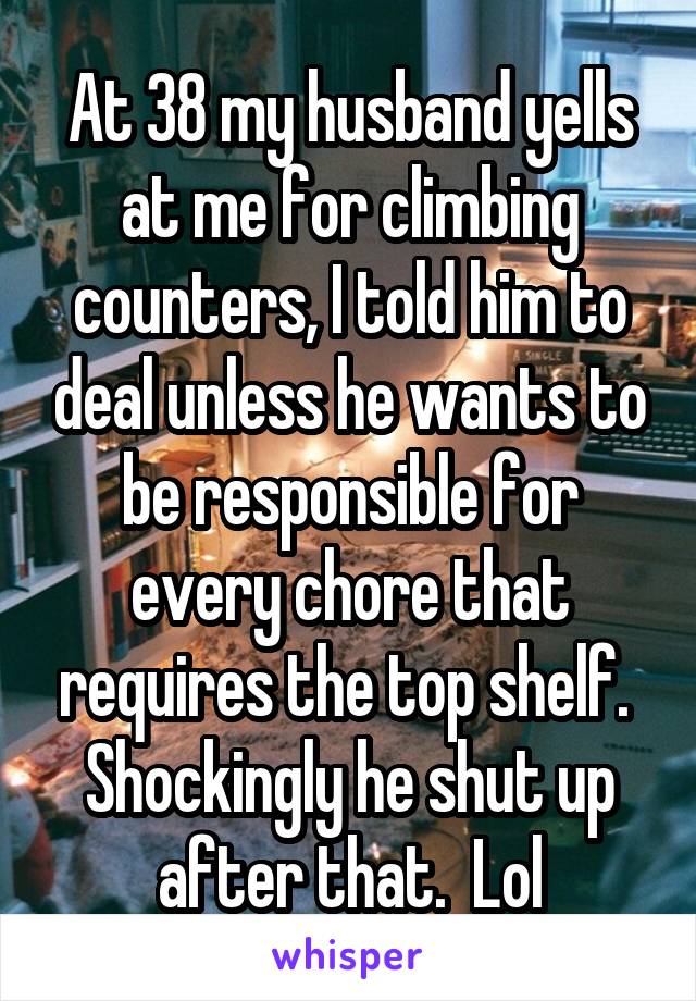 At 38 my husband yells at me for climbing counters, I told him to deal unless he wants to be responsible for every chore that requires the top shelf.  Shockingly he shut up after that.  Lol