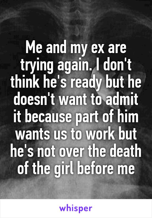 Me and my ex are trying again. I don't think he's ready but he doesn't want to admit it because part of him wants us to work but he's not over the death of the girl before me