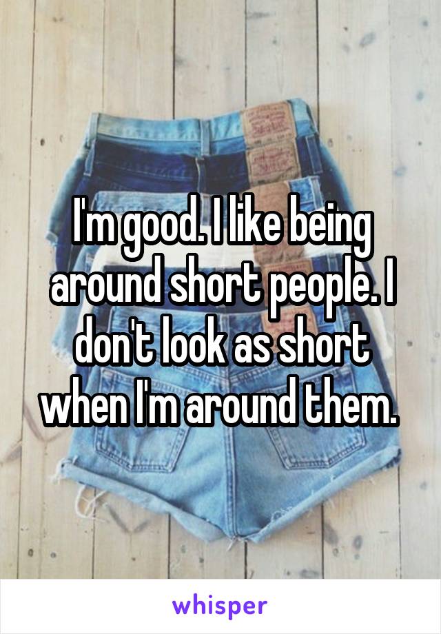 I'm good. I like being around short people. I don't look as short when I'm around them. 