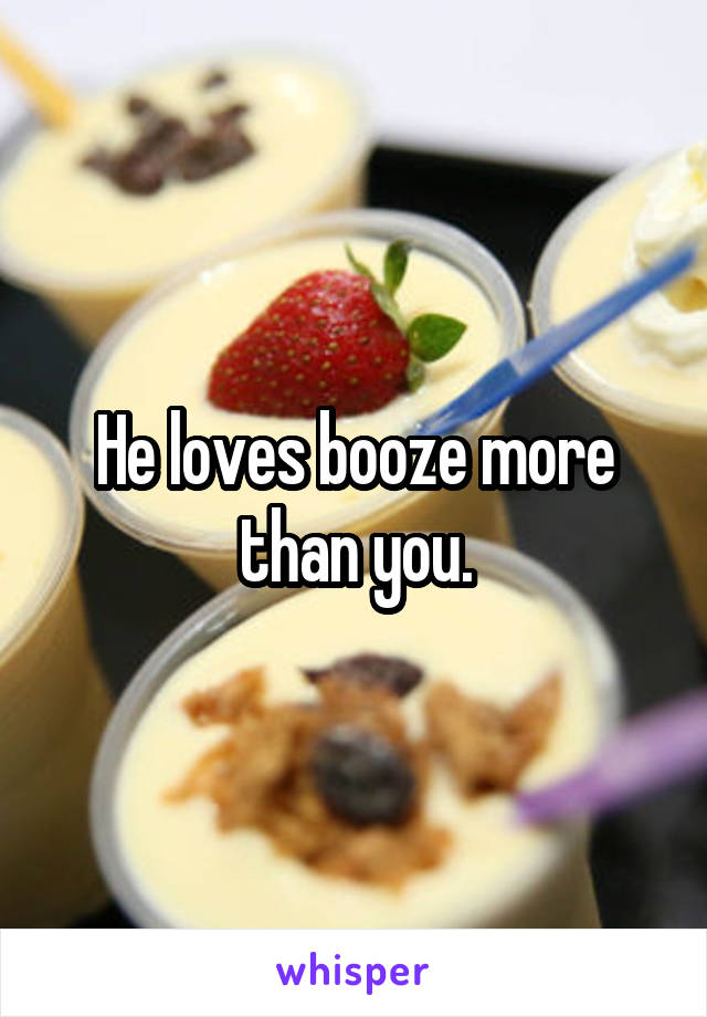 He loves booze more than you.