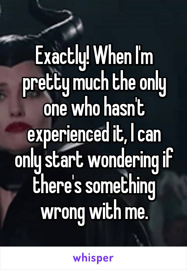 Exactly! When I'm pretty much the only one who hasn't experienced it, I can only start wondering if there's something wrong with me.