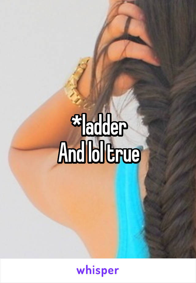 *ladder
And lol true