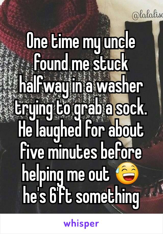 One time my uncle found me stuck halfway in a washer trying to grab a sock. He laughed for about five minutes before helping me out 😅 he's 6'ft something