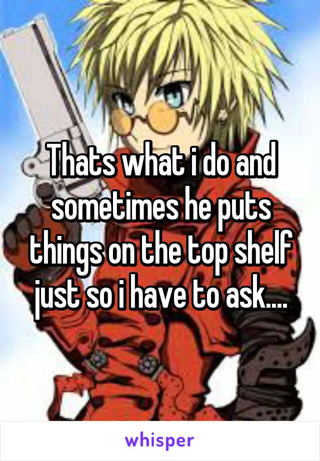 Thats what i do and sometimes he puts things on the top shelf just so i have to ask....