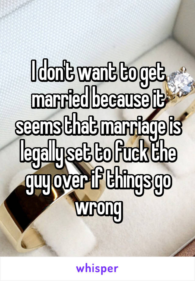 I don't want to get married because it seems that marriage is legally set to fuck the guy over if things go wrong