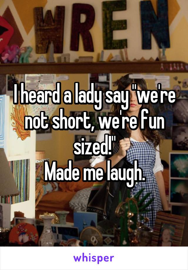 I heard a lady say "we're not short, we're fun sized!"
Made me laugh.