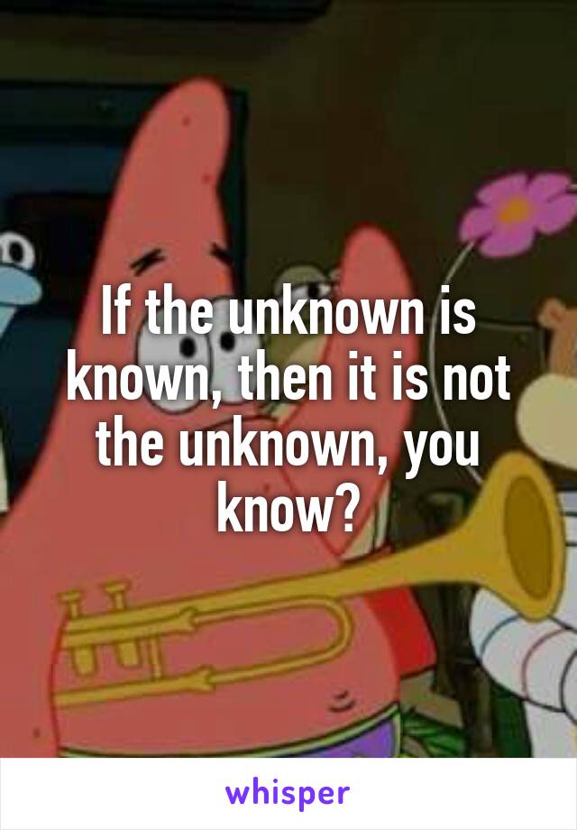 If the unknown is known, then it is not the unknown, you know?