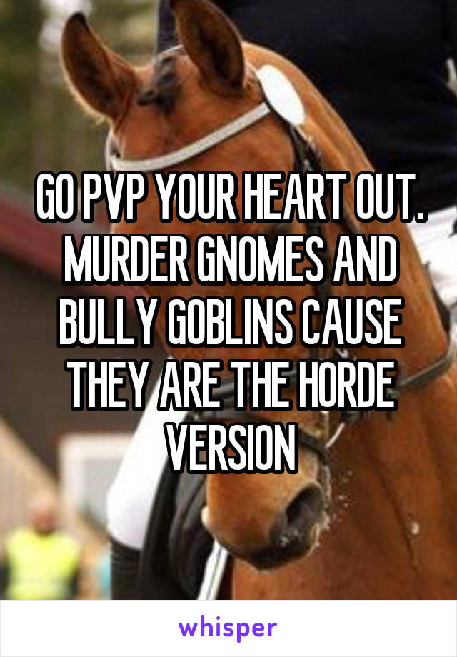 GO PVP YOUR HEART OUT. MURDER GNOMES AND BULLY GOBLINS CAUSE THEY ARE THE HORDE VERSION