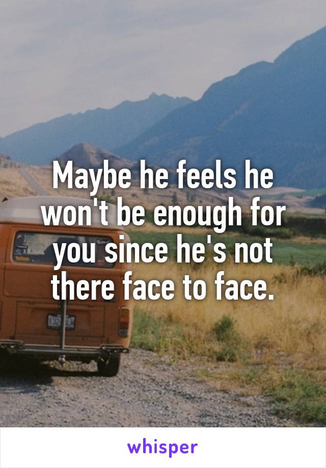 Maybe he feels he won't be enough for you since he's not there face to face.