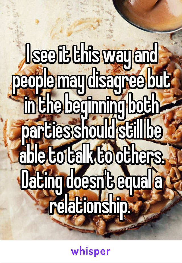 I see it this way and people may disagree but in the beginning both parties should still be able to talk to others. Dating doesn't equal a relationship. 