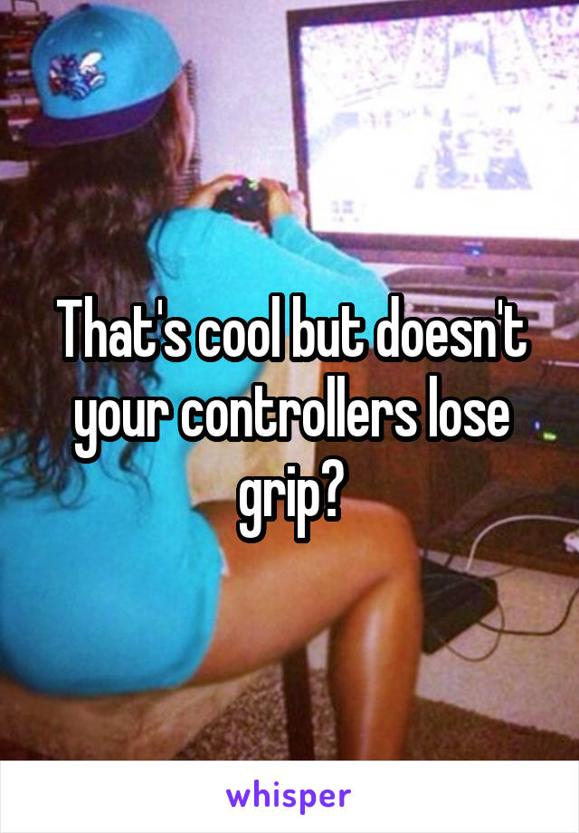 That's cool but doesn't your controllers lose grip?