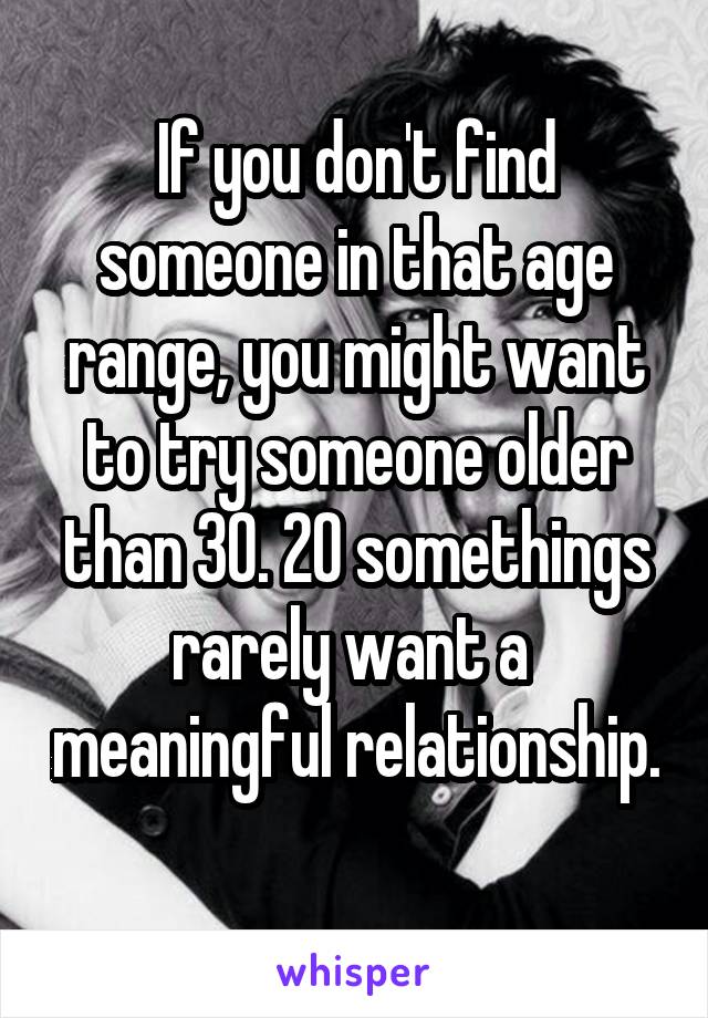 If you don't find someone in that age range, you might want to try someone older than 30. 20 somethings rarely want a  meaningful relationship. 