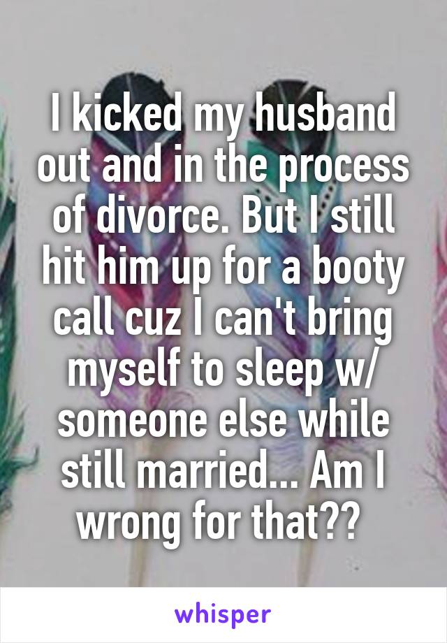 I kicked my husband out and in the process of divorce. But I still hit him up for a booty call cuz I can't bring myself to sleep w/ someone else while still married... Am I wrong for that?? 