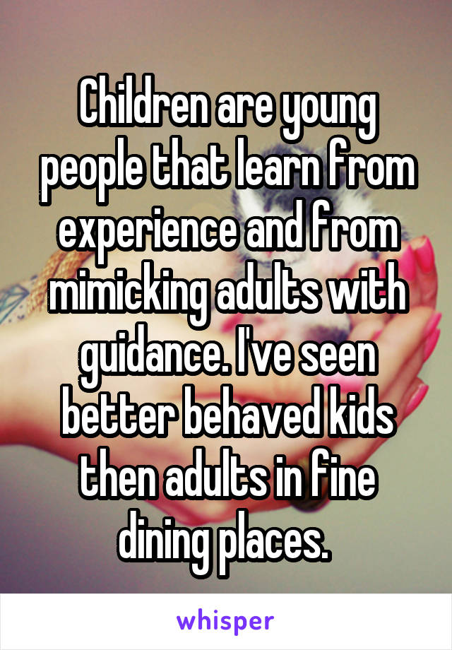 Children are young people that learn from experience and from mimicking adults with guidance. I've seen better behaved kids then adults in fine dining places. 