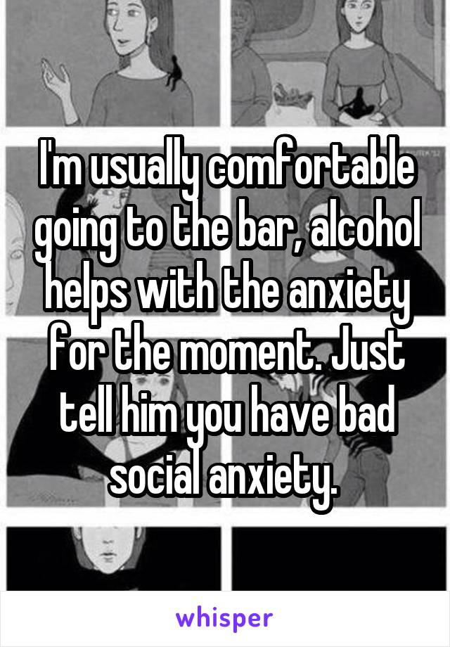 I'm usually comfortable going to the bar, alcohol helps with the anxiety for the moment. Just tell him you have bad social anxiety. 