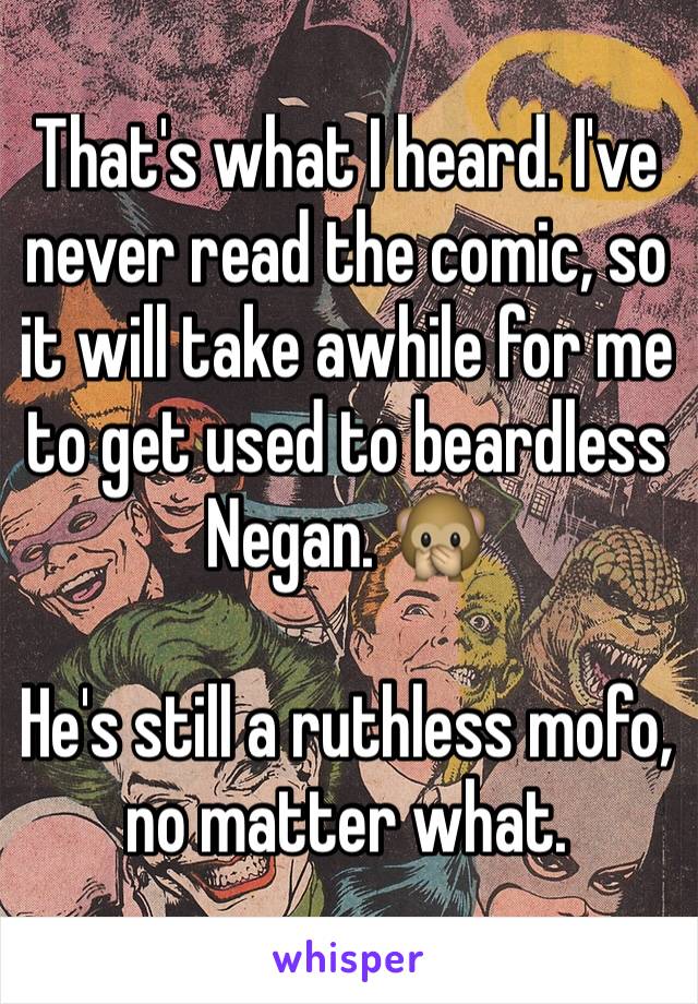 That's what I heard. I've never read the comic, so it will take awhile for me to get used to beardless Negan. 🙊

He's still a ruthless mofo, no matter what.