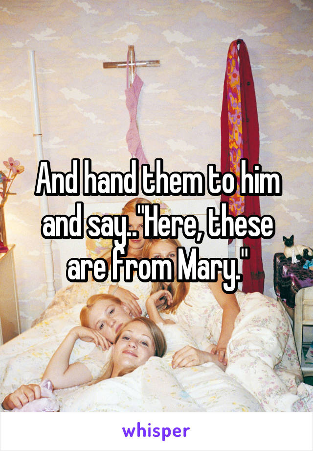 And hand them to him and say.."Here, these are from Mary."