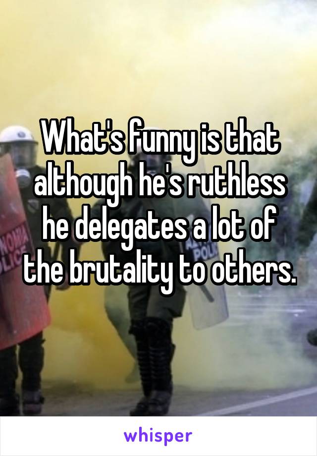 What's funny is that although he's ruthless he delegates a lot of the brutality to others. 