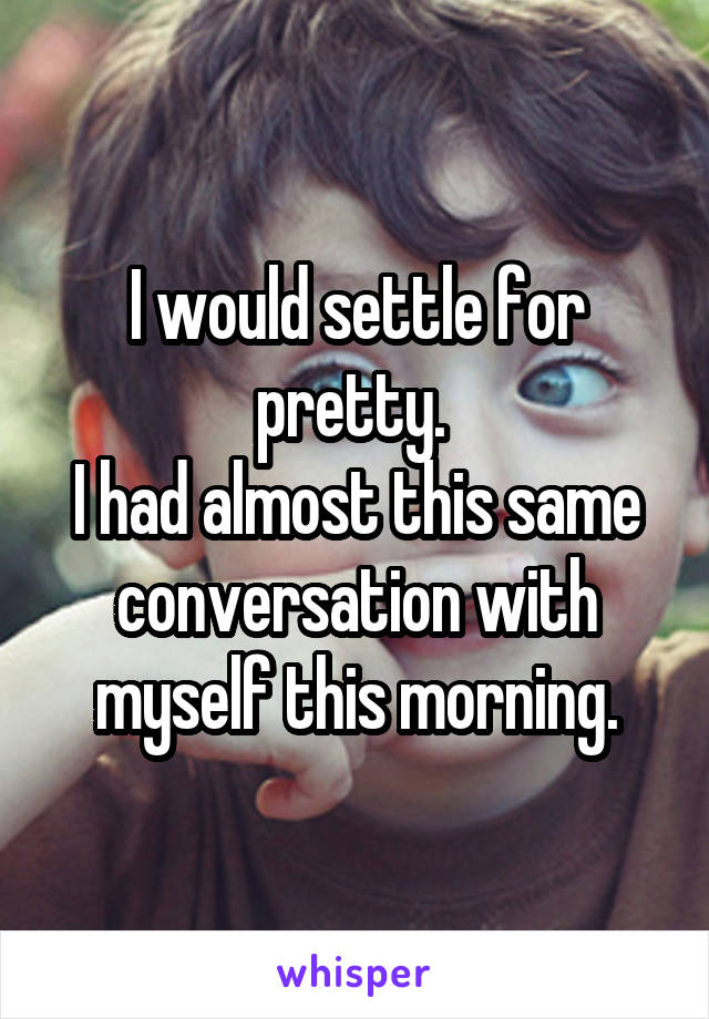 I would settle for pretty. 
I had almost this same conversation with myself this morning.