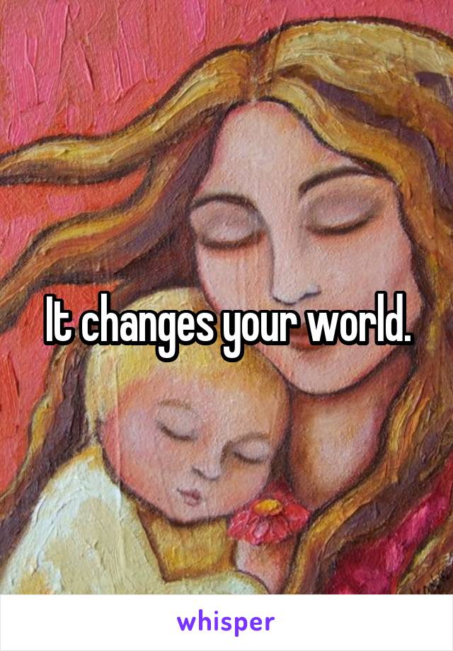 It changes your world.