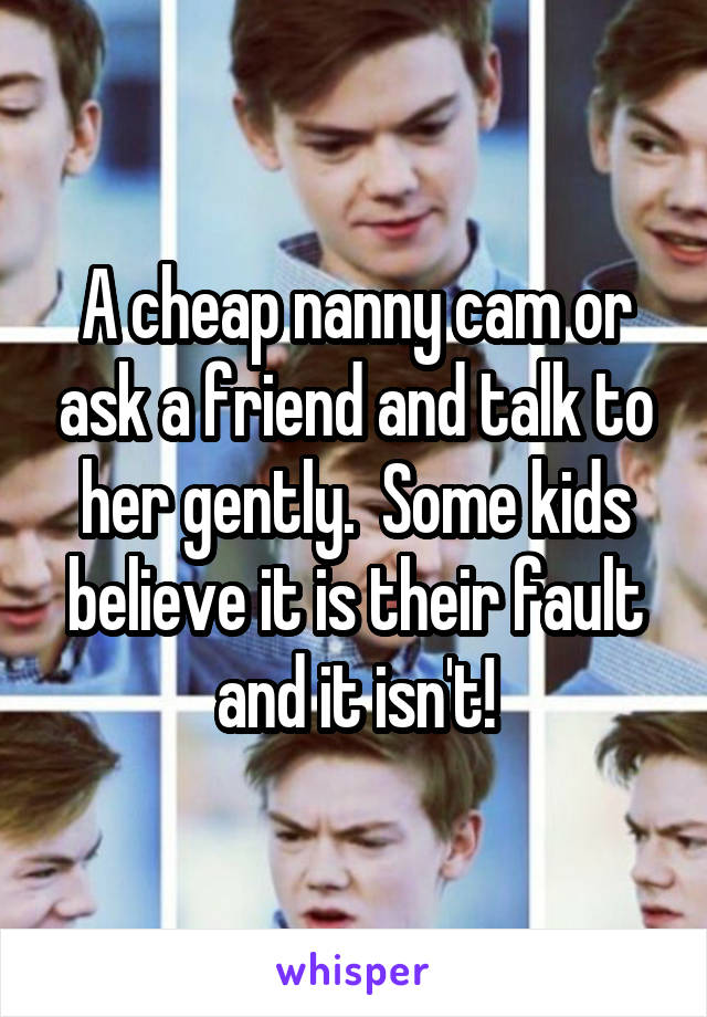 A cheap nanny cam or ask a friend and talk to her gently.  Some kids believe it is their fault and it isn't!