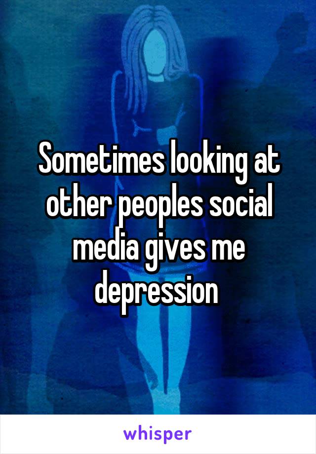 Sometimes looking at other peoples social media gives me depression 