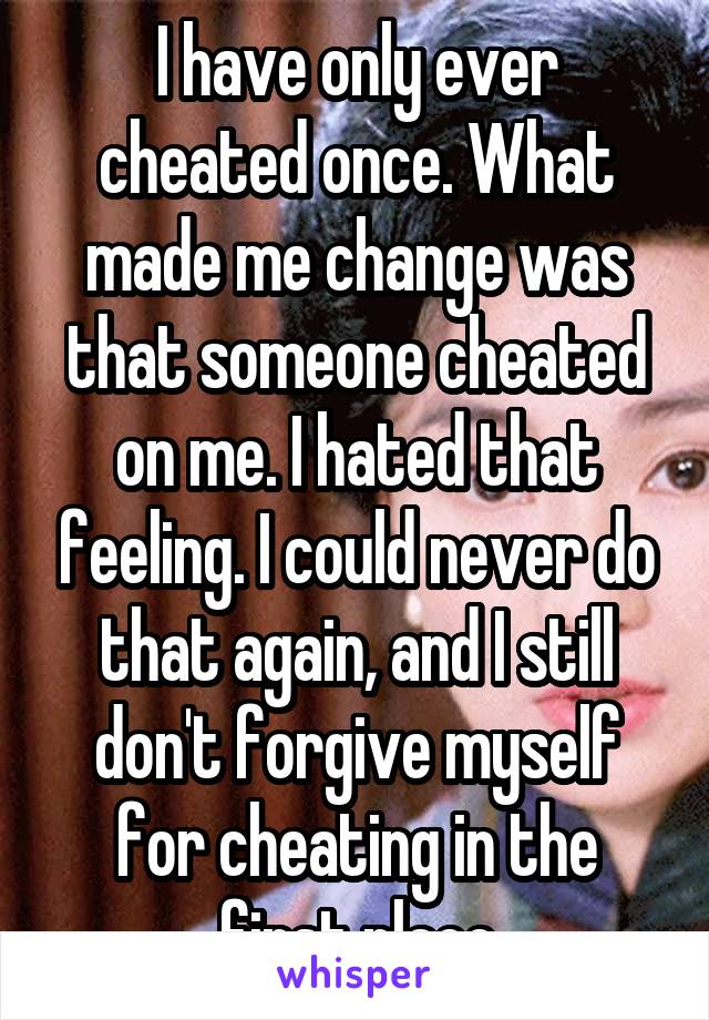 I have only ever cheated once. What made me change was that someone cheated on me. I hated that feeling. I could never do that again, and I still don't forgive myself for cheating in the first place