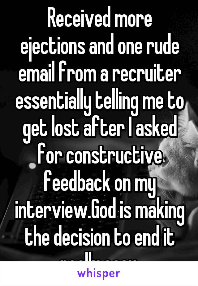 Received more ejections and one rude email from a recruiter essentially telling me to get lost after I asked for constructive feedback on my interview.God is making the decision to end it really easy.